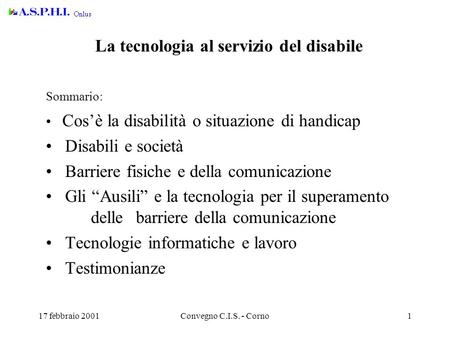 17 febbraio 2001Convegno C.I.S. - Corno1 La tecnologia al servizio del disabile Sommario: Cos’è la disabilità o situazione di handicap Disabili e società.