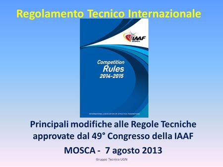 Regolamento Tecnico Internazionale Principali modifiche alle Regole Tecniche approvate dal 49° Congresso della IAAF MOSCA - 7 agosto 2013 Gruppo Tecnico.