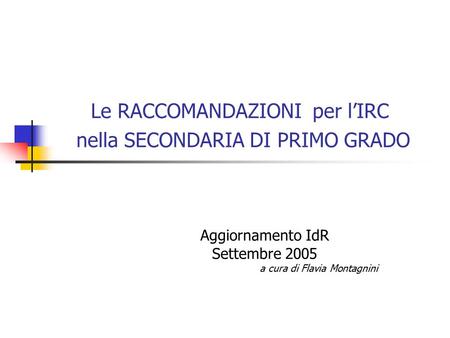 Le RACCOMANDAZIONI per l’IRC nella SECONDARIA DI PRIMO GRADO Aggiornamento IdR Settembre 2005 a cura di Flavia Montagnini.