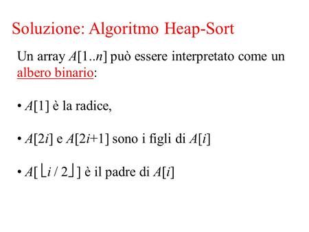 Soluzione: Algoritmo Heap-Sort Un array A[1..n] può essere interpretato come un albero binario: A[1] è la radice, A[2i] e A[2i+1] sono i figli di A[i]