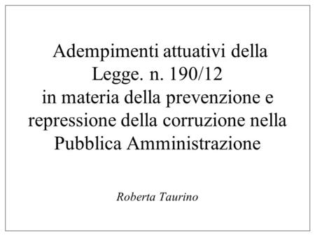 Adempimenti attuativi della Legge. n. 190/12 in materia della prevenzione e repressione della corruzione nella Pubblica Amministrazione Roberta Taurino.