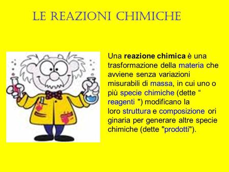 Le reazioni chimiche Una reazione chimica è una trasformazione della materia che avviene senza variazioni misurabili di massa, in cui uno o più specie.