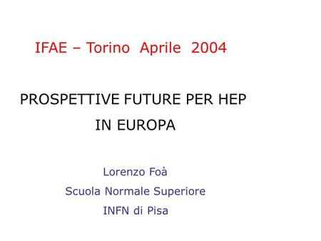 IFAE – Torino Aprile 2004 PROSPETTIVE FUTURE PER HEP IN EUROPA Lorenzo Foà Scuola Normale Superiore INFN di Pisa.