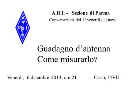 A.R.I. - Sezione di Parma Venerdi, 6 dicembre 2013, ore 21 - Carlo, I4VIL Guadagno d’antenna Come misurarlo ? Conversazioni del 1° venerdì del mese.