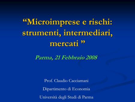 “Microimprese e rischi: strumenti, intermediari, mercati ” Parma, 21 Febbraio 2008 Prof. Claudio Cacciamani Dipartimento di Economia Università degli Studi.