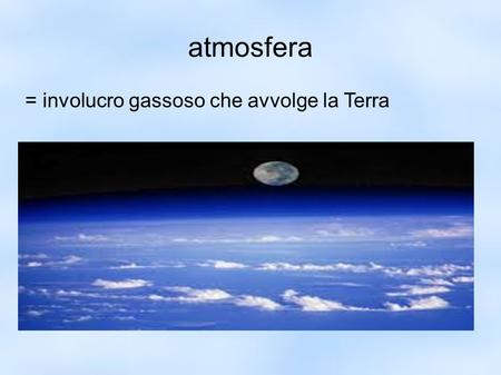Atmosfera = involucro gassoso che avvolge la Terra.