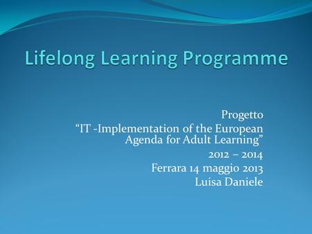 Progetto “IT -Implementation of the European Agenda for Adult Learning” 2012 – 2014 Ferrara 14 maggio 2013 Luisa Daniele.
