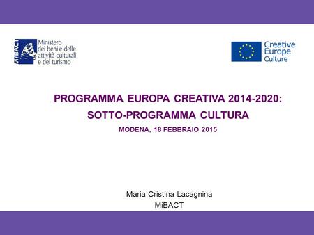 PROGRAMMA EUROPA CREATIVA 2014-2020: SOTTO-PROGRAMMA CULTURA MODENA, 18 FEBBRAIO 2015 Maria Cristina Lacagnina MiBACT.