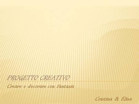 Creare e decorare con fantasia Cristina & Elisa.  Cristina  Diploma di Maestra d’arte applicata  Partecipato a diversi corsi per acquisire tecniche.