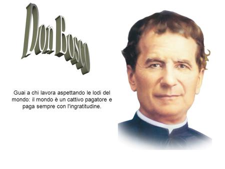Don Bosco Guai a chi lavora aspettando le lodi del mondo: il mondo è un cattivo pagatore e paga sempre con l'ingratitudine.