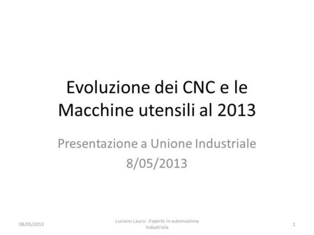 Evoluzione dei CNC e le Macchine utensili al 2013 Presentazione a Unione Industriale 8/05/2013 08/05/2013 Luciano Lauro - Esperto in automazione industriale.