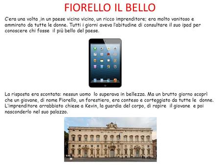 FIORELLO IL BELLO C’era una volta,in un paese vicino vicino, un ricco imprenditore; era molto vanitoso e ammirato da tutte le donne. Tutti i giorni aveva.