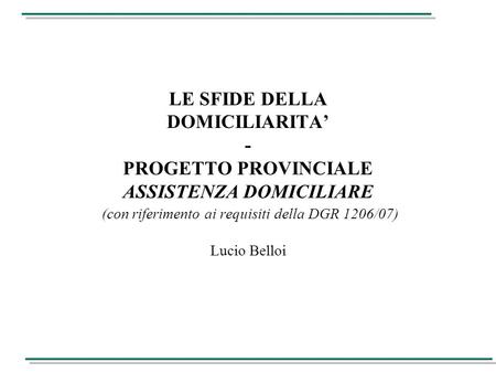 LE SFIDE DELLA DOMICILIARITA’ - PROGETTO PROVINCIALE ASSISTENZA DOMICILIARE (con riferimento ai requisiti della DGR 1206/07) Lucio Belloi.
