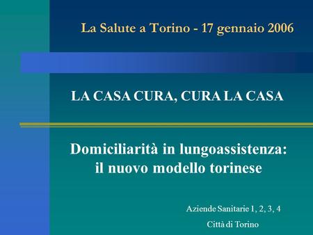 La Salute a Torino - 17 gennaio 2006 Domiciliarità in lungoassistenza: il nuovo modello torinese Aziende Sanitarie 1, 2, 3, 4 Città di Torino LA CASA CURA,