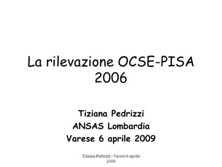 Tiziana Pedrizzi - Varese 6 aprile 2009 La rilevazione OCSE-PISA 2006 Tiziana Pedrizzi ANSAS Lombardia Varese 6 aprile 2009.