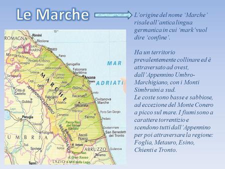 Le Marche L’origine del nome ‘Marche’ risale all’antica lingua germanica in cui ‘mark’ vuol dire ‘confine’. Ha un territorio prevalentemente collinare.