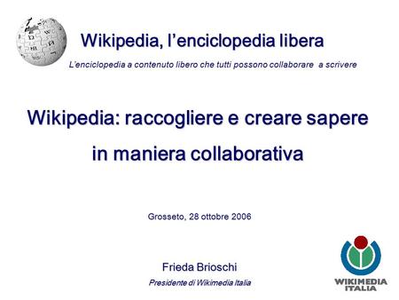 Wikipedia, l’enciclopedia libera Grosseto, 28 ottobre 2006 Frieda Brioschi Presidente di Wikimedia Italia L’enciclopedia a contenuto libero che tutti possono.