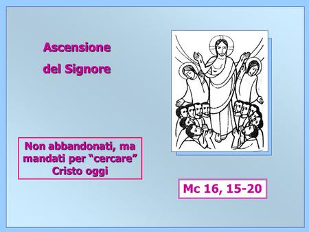1 Ascensione del Signore Mc 16, 15-20 Non abbandonati, ma mandati per “cercare” Cristo oggi.