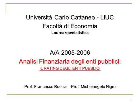 1 Università Carlo Cattaneo - LIUC Facoltà di Economia Laurea specialistica A/A 2005-2006 Analisi Finanziaria degli enti pubblici: IL RATING DEGLI ENTI.