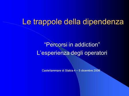 Le trappole della dipendenza “Percorsi in addiction” L’esperienza degli operatori Castellammare di Stabia 4 – 5 dicembre 2006.