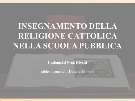 INSEGNAMENTO DELLA RELIGIONE CATTOLICA NELLA SCUOLA PUBBLICA Lezione del Prof. Rivetti slides a cura della Dott.ssa Moroni.