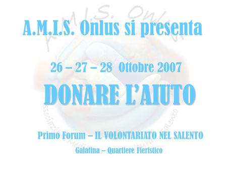 Fffff 26 – 27 – 28 Ottobre 2007 DONARE L’AIUTO Primo Forum – IL VOLONTARIATO NEL SALENTO Galatina – Quartiere Fieristico A.M.I.S. Onlus si presenta.