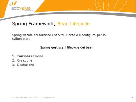 1 Spring Framework, Bean Lifecycle Spring decide chi fornisce i servizi, li crea e li configura per lo sviluppatore. Spring gestisce il lifecycle dei bean: