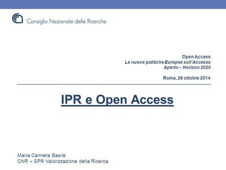 Open Access Le nuove politiche Europee sull’Accesso Aperto – Horizon 2020 Roma, 28 ottobre 2014 IPR e Open Access Maria Carmela Basile CNR – SPR Valorizzazione.