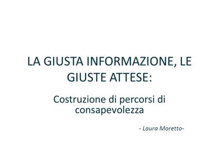 LA GIUSTA INFORMAZIONE, LE GIUSTE ATTESE: Costruzione di percorsi di consapevolezza - Laura Moretto-