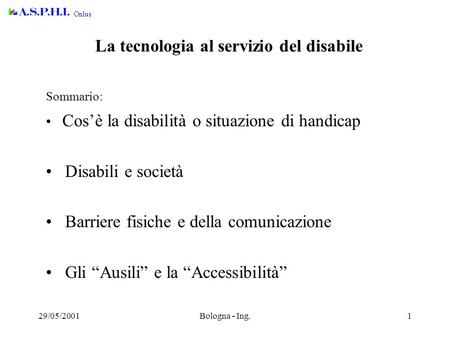 29/05/2001Bologna - Ing.1 La tecnologia al servizio del disabile Sommario: Cos’è la disabilità o situazione di handicap Disabili e società Barriere fisiche.