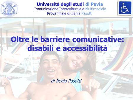 Università degli studi di Pavia Comunicazione Interculturale e Multimediale Prova finale di Ilenia Pasotti Oltre le barriere comunicative: disabili e accessibilità.