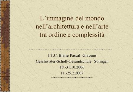L’immagine del mondo nell’architettura e nell’arte tra ordine e complessità I.T.C. Blaise Pascal Giaveno Geschwister-Scholl-Gesamtschule Solingen 18.-31.10.2006.