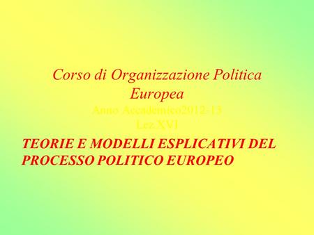 Corso di Organizzazione Politica Europea Anno Accademico2012-13 Lez.XVI TEORIE E MODELLI ESPLICATIVI DEL PROCESSO POLITICO EUROPEO.