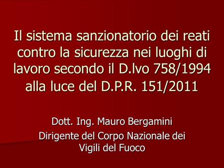 Il sistema sanzionatorio dei reati contro la sicurezza nei luoghi di lavoro secondo il D.lvo 758/1994 alla luce del D.P.R. 151/2011 Dott. Ing. Mauro Bergamini.