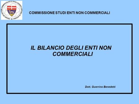 COMMISSIONE STUDI ENTI NON COMMERCIALI IL BILANCIO DEGLI ENTI NON COMMERCIALI Dott. Guerrino Benedetti.