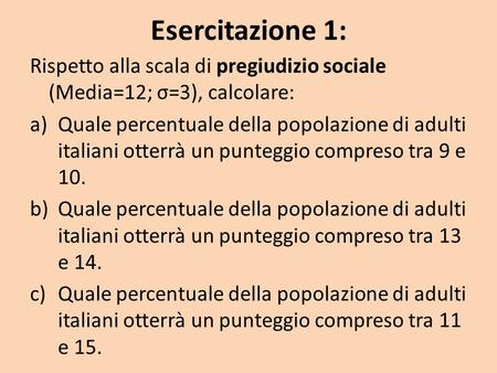 Esercitazione 1: Rispetto alla scala di pregiudizio sociale (Media=12; σ=3), calcolare: Quale percentuale della popolazione di adulti italiani otterrà.