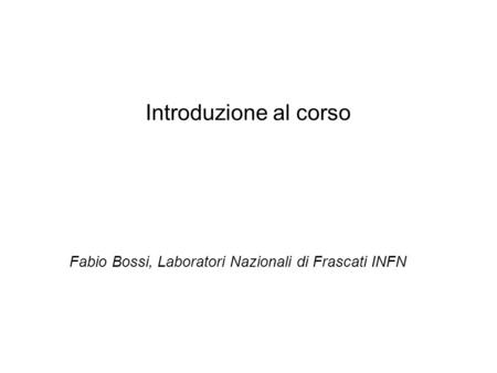 Introduzione al corso Fabio Bossi, Laboratori Nazionali di Frascati INFN.