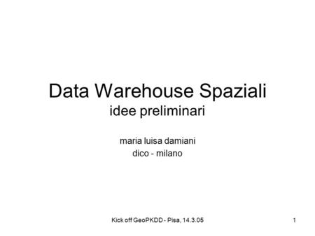 Kick off GeoPKDD - Pisa, 14.3.051 Data Warehouse Spaziali idee preliminari maria luisa damiani dico - milano.