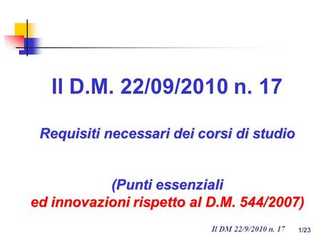 Il DM 22/9/2010 n. 17 1/23 Il D.M. 22/09/2010 n. 17 Requisiti necessari dei corsi di studio (Punti essenziali ed innovazioni rispetto al D.M. 544/2007)
