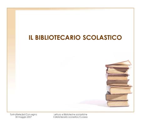 IL BIBLIOTECARIO SCOLASTICO TorinoReteLibri/Convegno 30 maggio 2007 Lettura e Biblioteche scolastiche Il bibliotecario scolastico/Culasso.