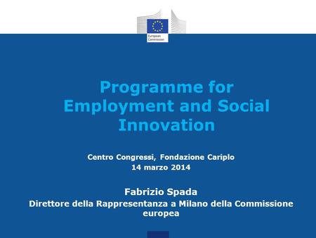 Programme for Employment and Social Innovation Centro Congressi, Fondazione Cariplo 14 marzo 2014 Fabrizio Spada Direttore della Rappresentanza a Milano.