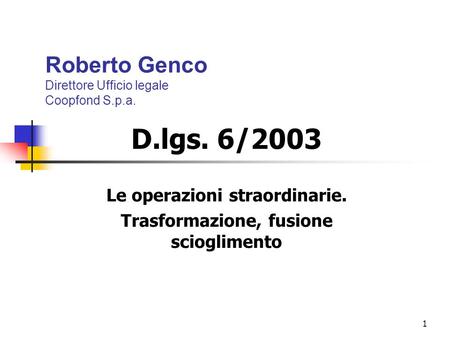 1 Roberto Genco Direttore Ufficio legale Coopfond S.p.a. D.lgs. 6/2003 Le operazioni straordinarie. Trasformazione, fusione scioglimento.