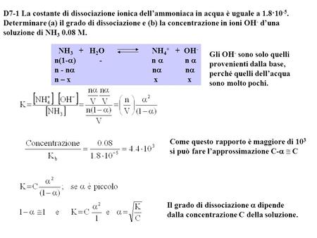 D7-1 La costante di dissociazione ionica dell’ammoniaca in acqua è uguale a 1.8·10-5. Determinare (a) il grado di dissociazione e (b) la concentrazione.