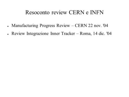 Resoconto review CERN e INFN ● Manufacturing Progress Review – CERN 22 nov. '04 ● Review Integrazione Inner Tracker – Roma, 14 dic. '04.