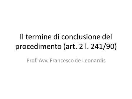 Il termine di conclusione del procedimento (art. 2 l. 241/90) Prof. Avv. Francesco de Leonardis.