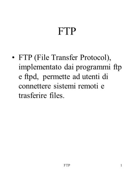 FTP1 FTP (File Transfer Protocol), implementato dai programmi ftp e ftpd, permette ad utenti di connettere sistemi remoti e trasferire files.