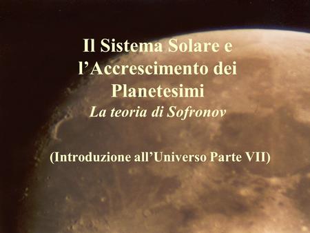 Il Sistema Solare e l’Accrescimento dei Planetesimi La teoria di Sofronov (Introduzione all’Universo Parte VII)