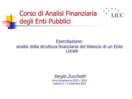 Corso di Analisi Finanziaria degli Enti Pubblici Esercitazione: analisi della struttura finanziaria del bilancio di un Ente Locale Sergio Zucchetti Anno.