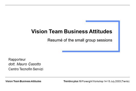 Trentino plus 10 Foresight Workshop 14-15 July 2003 (Trento)Vision Team Business Attitudes Resumé of the small group sessions Rapporteur dott. Mauro Casotto.
