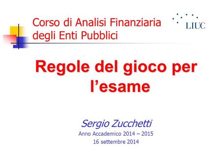 Corso di Analisi Finanziaria degli Enti Pubblici Regole del gioco per l’esame Sergio Zucchetti Anno Accademico 2014 – 2015 16 settembre 2014.